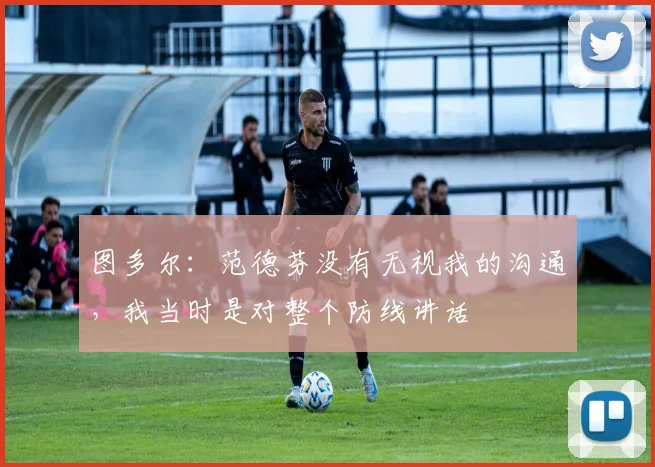 图多尔：范德芬没有无视我的沟通，我当时是对整个防线讲话