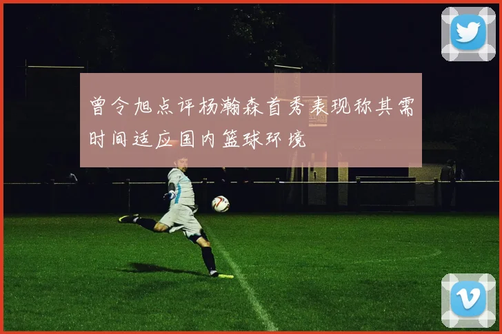 曾令旭点评杨瀚森首秀表现称其需时间适应国内篮球环境