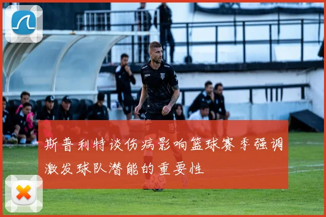 斯普利特谈伤病影响篮球赛季强调激发球队潜能的重要性
