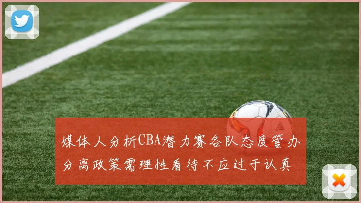 媒体人分析CBA潜力赛各队态度管办分离政策需理性看待不应过于认真